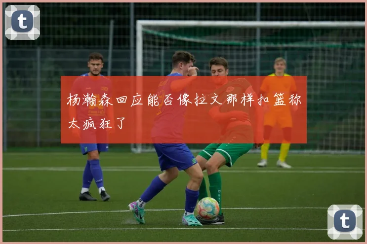 杨瀚森回应能否像拉文那样扣篮称太疯狂了