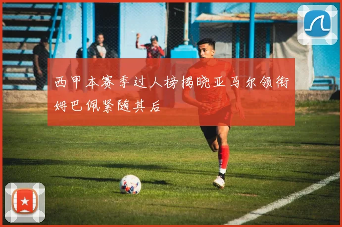 西甲本赛季过人榜揭晓亚马尔领衔姆巴佩紧随其后