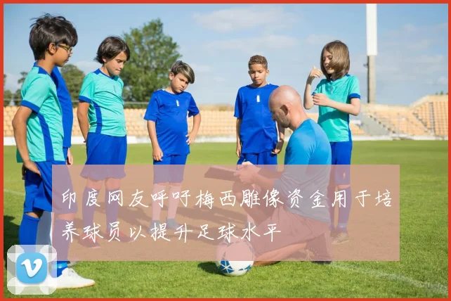 印度网友呼吁梅西雕像资金用于培养球员以提升足球水平