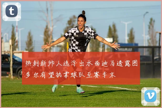 热刺新帅人选浮出水面迪马透露图多尔有望执掌球队至赛季末