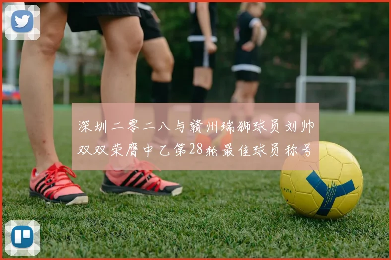 深圳二零二八与赣州瑞狮球员刘帅双双荣膺中乙第28轮最佳球员称号