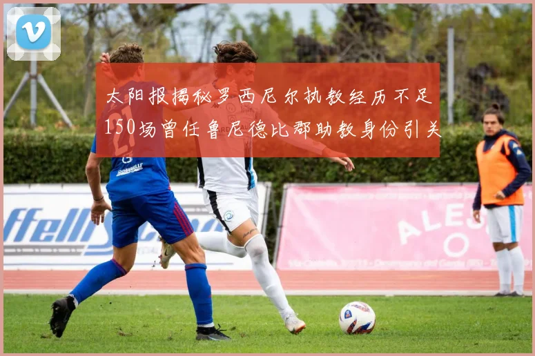 太阳报揭秘罗西尼尔执教经历不足150场曾任鲁尼德比郡助教身份引关注