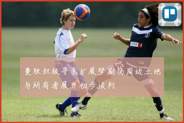曼联积极寻求扩展梦剧场周边土地与所有者展开初步谈判