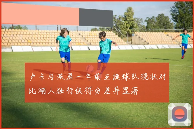 卢卡与浓眉一年前互换球队现状对比湖人独行侠得分差异显著