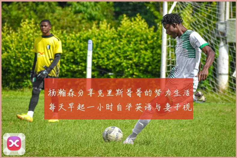 杨瀚森分享克里斯哥哥的努力生活每天早起一小时自学英语与妻子视频通话