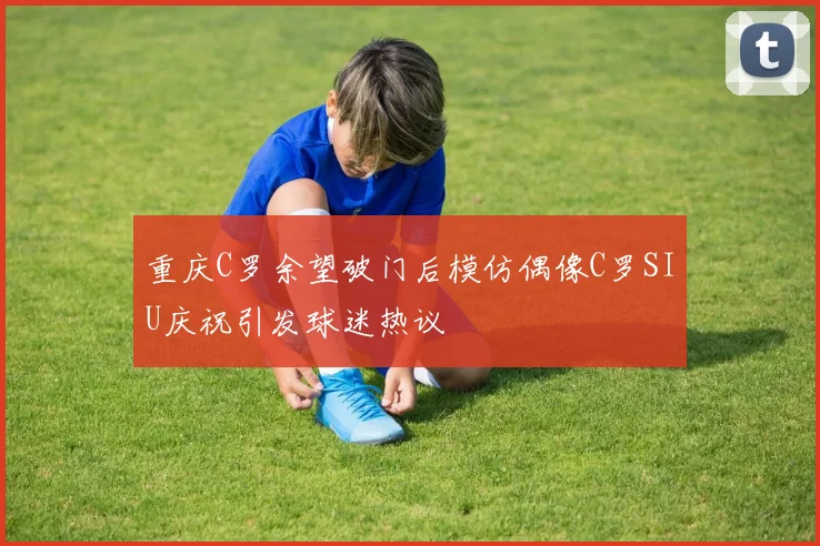 重庆C罗余望破门后模仿偶像C罗SIU庆祝引发球迷热议