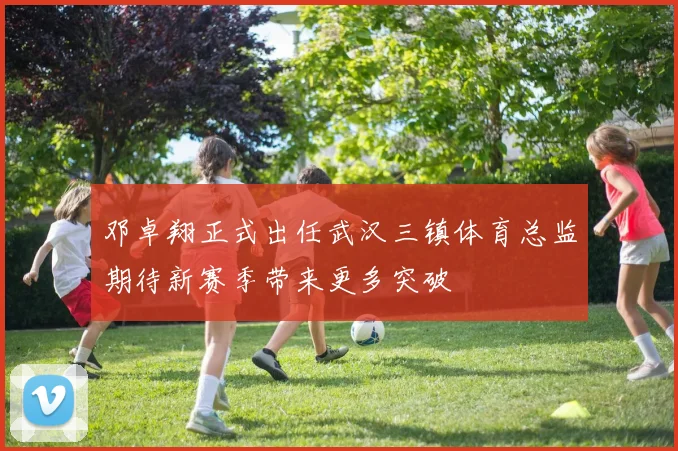 邓卓翔正式出任武汉三镇体育总监期待新赛季带来更多突破