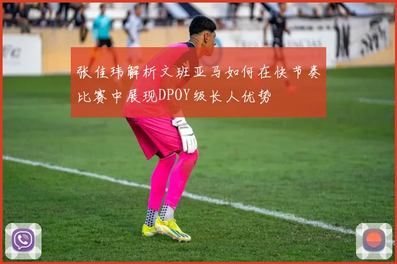 张佳玮解析文班亚马如何在快节奏比赛中展现DPOY级长人优势