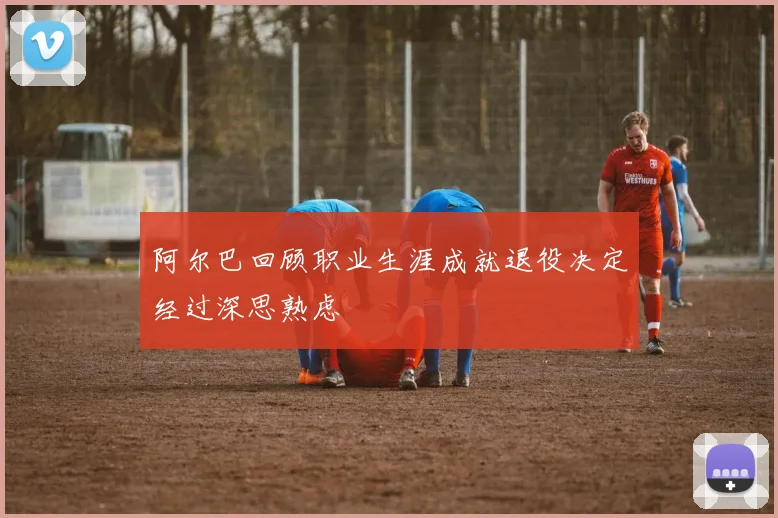 阿尔巴回顾职业生涯成就退役决定经过深思熟虑