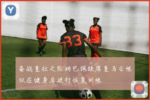 备战皇社之际姆巴佩缺席皇马合练仅在健身房进行恢复训练