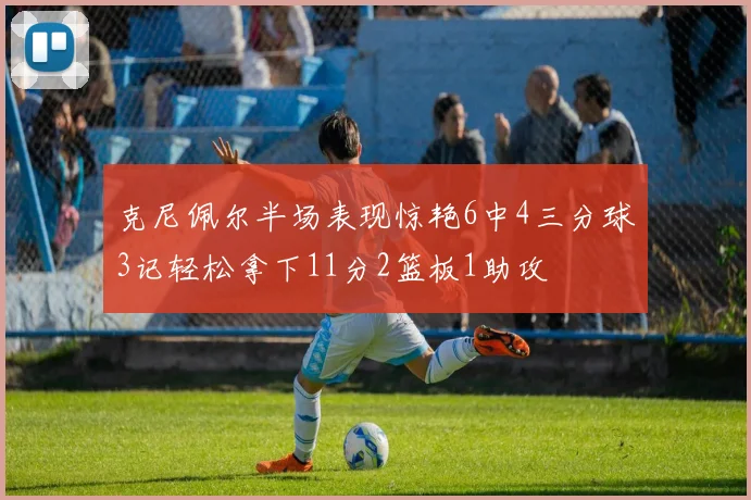 克尼佩尔半场表现惊艳6中4三分球3记轻松拿下11分2篮板1助攻