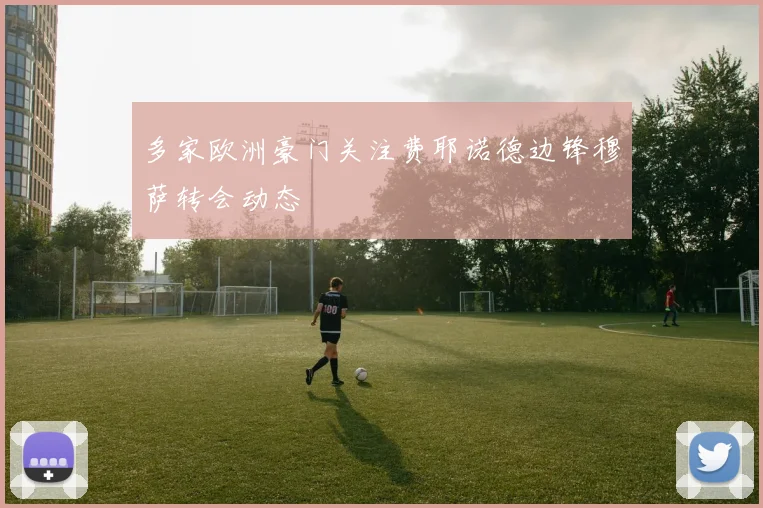 多家欧洲豪门关注费耶诺德边锋穆萨转会动态