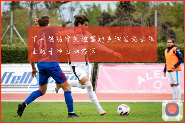 下半场防守失控雷迪克坦言无法阻止对手冲击油漆区
