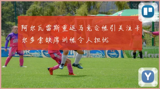 阿尔瓦雷斯重返马竞合练引关注卡尔多索缺席训练令人担忧