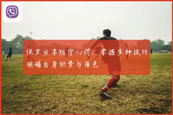 保罗分享防守心得：掌握多种技巧明确自身职责与角色