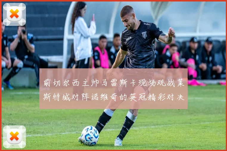 前切尔西主帅马雷斯卡现场观战莱斯特城对阵诺维奇的英冠精彩对决