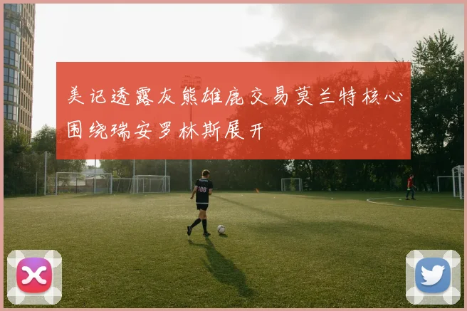 美记透露灰熊雄鹿交易莫兰特核心围绕瑞安罗林斯展开