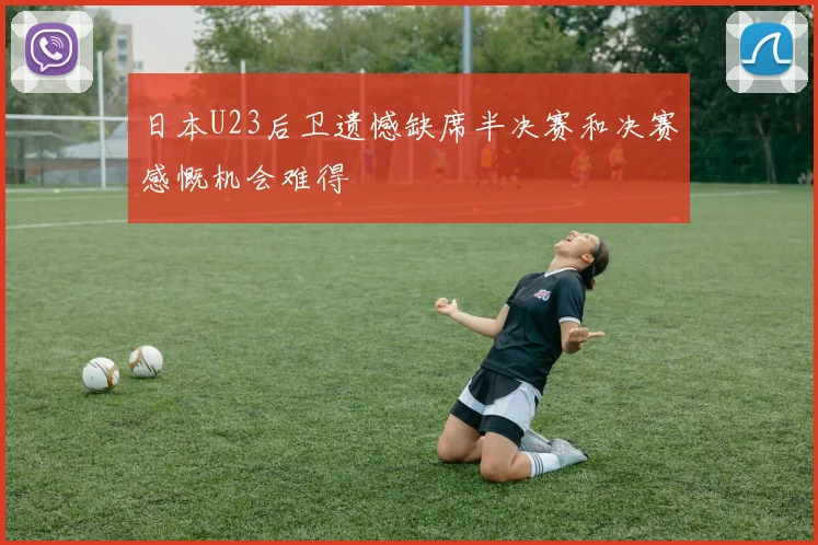 日本U23后卫遗憾缺席半决赛和决赛感慨机会难得