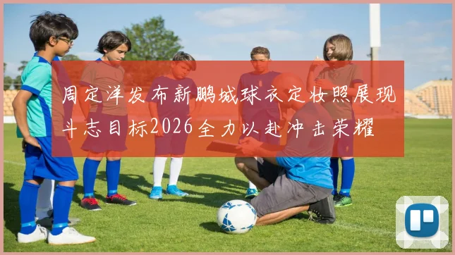 周定洋发布新鹏城球衣定妆照展现斗志目标2026全力以赴冲击荣耀