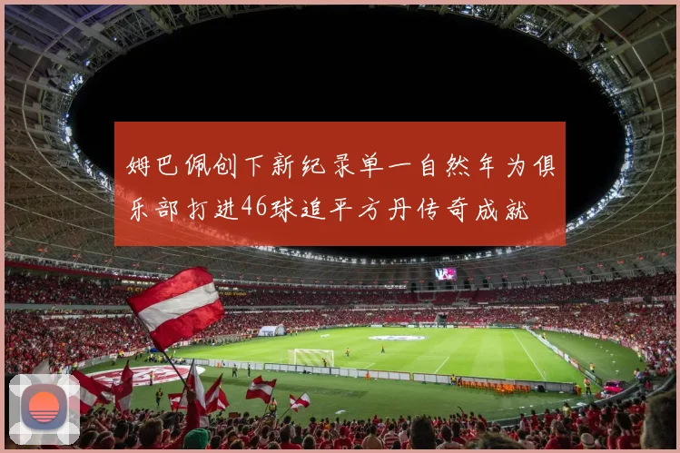 姆巴佩创下新纪录单一自然年为俱乐部打进46球追平方丹传奇成就