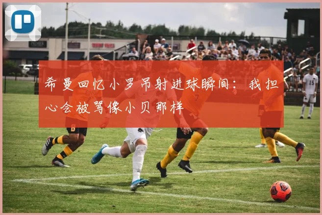 希曼回忆小罗吊射进球瞬间：我担心会被骂像小贝那样